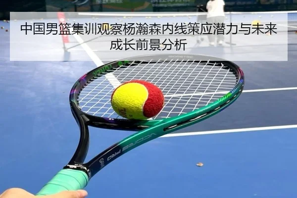 中国男篮集训观察杨瀚森内线策应潜力与未来成长前景分析