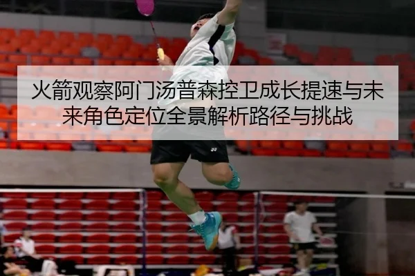 火箭观察阿门汤普森控卫成长提速与未来角色定位全景解析路径与挑战