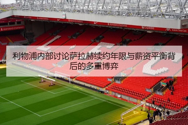 利物浦内部讨论萨拉赫续约年限与薪资平衡背后的多重博弈