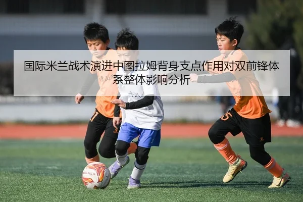 国际米兰战术演进中图拉姆背身支点作用对双前锋体系整体影响分析