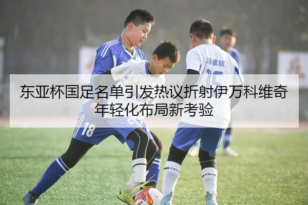 东亚杯国足名单引发热议折射伊万科维奇年轻化布局新考验